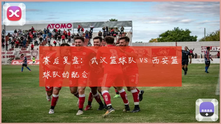 赛后复盘：武汉篮球队 vs 西安篮球队的配合